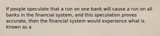 If people speculate that a run on one bank will cause a run on all banks in the financial system, and this speculation proves accurate, then the financial system would experience what is known as a