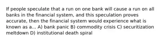 If people speculate that a run on one bank will cause a run on all banks in the financial​ system, and this speculation proves​ accurate, then the financial system would experience what is known as a... A) bank panic B) commodity crisis C) securitization meltdown D) institutional death spiral