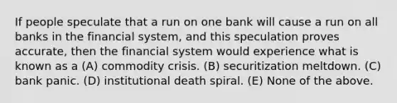 If people speculate that a run on one bank will cause a run on all banks in the financial system, and this speculation proves accurate, then the financial system would experience what is known as a (A) commodity crisis. (B) securitization meltdown. (C) bank panic. (D) institutional death spiral. (E) None of the above.