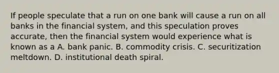 If people speculate that a run on one bank will cause a run on all banks in the financial​ system, and this speculation proves​ accurate, then the financial system would experience what is known as a A. bank panic. B. commodity crisis. C. securitization meltdown. D. institutional death spiral.