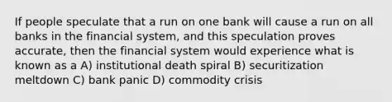 If people speculate that a run on one bank will cause a run on all banks in the financial system, and this speculation proves accurate, then the financial system would experience what is known as a A) institutional death spiral B) securitization meltdown C) bank panic D) commodity crisis