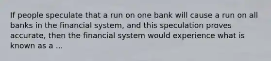 If people speculate that a run on one bank will cause a run on all banks in the financial​ system, and this speculation proves​ accurate, then the financial system would experience what is known as a ...