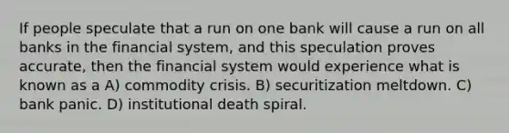 If people speculate that a run on one bank will cause a run on all banks in the financial system, and this speculation proves accurate, then the financial system would experience what is known as a A) commodity crisis. B) securitization meltdown. C) bank panic. D) institutional death spiral.