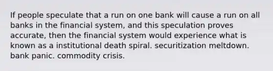 If people speculate that a run on one bank will cause a run on all banks in the financial system, and this speculation proves accurate, then the financial system would experience what is known as a institutional death spiral. securitization meltdown. bank panic. commodity crisis.