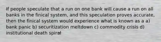 If people speculate that a run on one bank will cause a run on all banks in the finical system, and this speculation proves accurate, then the finical system would experience what is known as a a) bank panic b) securitization meltdown c) commodity crisis d) institutional death spiral