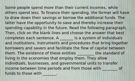 Some people spend <a href='https://www.questionai.com/knowledge/keWHlEPx42-more-than' class='anchor-knowledge'>more than</a> their current incomes, while others spend less. To finance their spending, the former will have to draw down their savings or borrow the additional funds. The latter have the opportunity to save and thereby increase their spending capability in the future. Read the following paragraph. Then, click on the blank lines and choose the answer that best completes each sentence. A _______ is a system of individuals and institutions, instruments and procedures that bring together borrowers and savers and facilitate the flow of capital between them. The existence of these entities _________ the <a href='https://www.questionai.com/knowledge/kfJOMmjLYB-standard-of-living' class='anchor-knowledge'>standard of living</a> in the economies that employ them. They allow individuals, businesses, and governmental units to transfer income between time periods and from those with ________ of funds to those with _______.