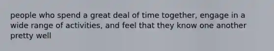 people who spend a great deal of time together, engage in a wide range of activities, and feel that they know one another pretty well