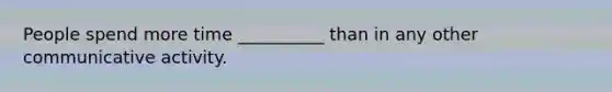 People spend more time __________ than in any other communicative activity.