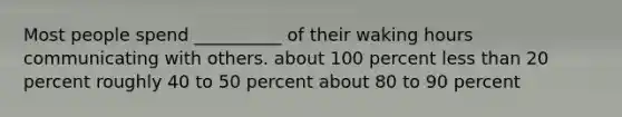 Most people spend __________ of their waking hours communicating with others. about 100 percent less than 20 percent roughly 40 to 50 percent about 80 to 90 percent