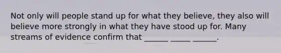 Not only will people stand up for what they believe, they also will believe more strongly in what they have stood up for. Many streams of evidence confirm that ______ _____ ______.