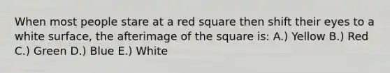 When most people stare at a red square then shift their eyes to a white surface, the afterimage of the square is: A.) Yellow B.) Red C.) Green D.) Blue E.) White