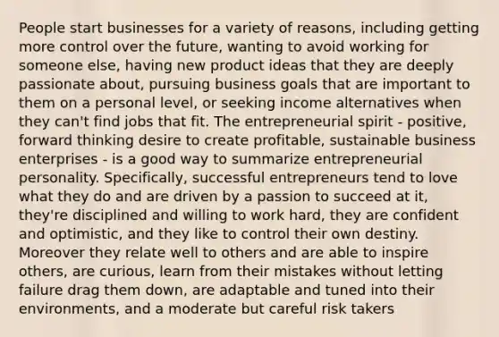 People start businesses for a variety of reasons, including getting more control over the future, wanting to avoid working for someone else, having new product ideas that they are deeply passionate about, pursuing business goals that are important to them on a personal level, or seeking income alternatives when they can't find jobs that fit. The entrepreneurial spirit - positive, forward thinking desire to create profitable, sustainable business enterprises - is a good way to summarize entrepreneurial personality. Specifically, successful entrepreneurs tend to love what they do and are driven by a passion to succeed at it, they're disciplined and willing to work hard, they are confident and optimistic, and they like to control their own destiny. Moreover they relate well to others and are able to inspire others, are curious, learn from their mistakes without letting failure drag them down, are adaptable and tuned into their environments, and a moderate but careful risk takers