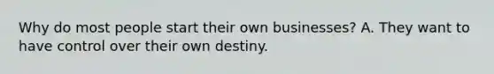 Why do most people start their own businesses? A. They want to have control over their own destiny.