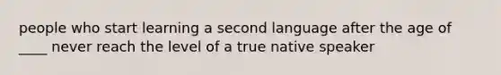 people who start learning a second language after the age of ____ never reach the level of a true native speaker