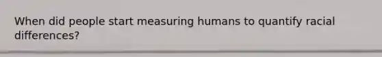 When did people start measuring humans to quantify racial differences?