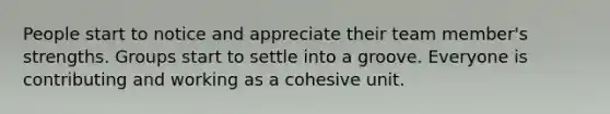 People start to notice and appreciate their team member's strengths. Groups start to settle into a groove. Everyone is contributing and working as a cohesive unit.