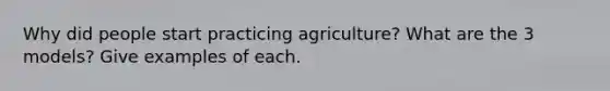 Why did people start practicing agriculture? What are the 3 models? Give examples of each.