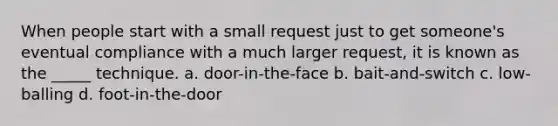 When people start with a small request just to get someone's eventual compliance with a much larger request, it is known as the _____ technique. a. door-in-the-face b. bait-and-switch c. low-balling d. foot-in-the-door