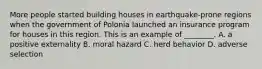 More people started building houses in​ earthquake-prone regions when the government of Polonia launched an insurance program for houses in this region. This is an example of​ ________. A. a positive externality B. moral hazard C. herd behavior D. adverse selection