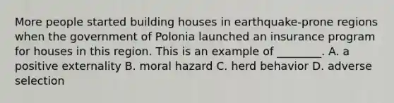 More people started building houses in​ earthquake-prone regions when the government of Polonia launched an insurance program for houses in this region. This is an example of​ ________. A. a positive externality B. moral hazard C. herd behavior D. adverse selection