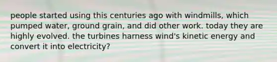 people started using this centuries ago with windmills, which pumped water, ground grain, and did other work. today they are highly evolved. the turbines harness wind's kinetic energy and convert it into electricity?