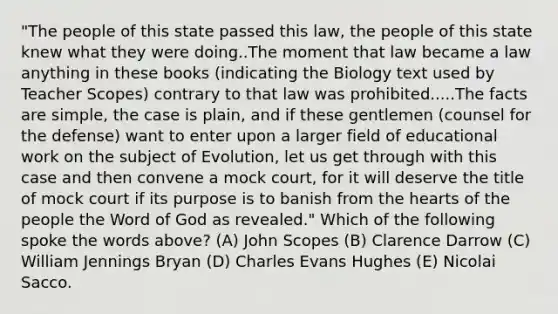 "The people of this state passed this law, the people of this state knew what they were doing..The moment that law became a law anything in these books (indicating the Biology text used by Teacher Scopes) contrary to that law was prohibited.....The facts are simple, the case is plain, and if these gentlemen (counsel for the defense) want to enter upon a larger field of educational work on the subject of Evolution, let us get through with this case and then convene a mock court, for it will deserve the title of mock court if its purpose is to banish from <a href='https://www.questionai.com/knowledge/kya8ocqc6o-the-heart' class='anchor-knowledge'>the heart</a>s of the people the Word of God as revealed." Which of the following spoke the words above? (A) John Scopes (B) Clarence Darrow (C) William Jennings Bryan (D) Charles Evans Hughes (E) Nicolai Sacco.