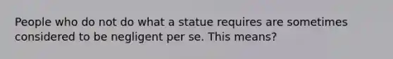 People who do not do what a statue requires are sometimes considered to be negligent per se. This means?