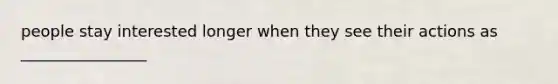 people stay interested longer when they see their actions as ________________