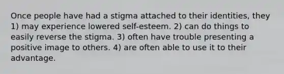 Once people have had a stigma attached to their identities, they 1) may experience lowered self-esteem. 2) can do things to easily reverse the stigma. 3) often have trouble presenting a positive image to others. 4) are often able to use it to their advantage.