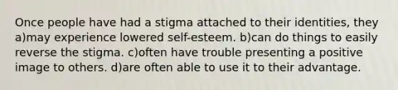 Once people have had a stigma attached to their identities, they a)may experience lowered self-esteem. b)can do things to easily reverse the stigma. c)often have trouble presenting a positive image to others. d)are often able to use it to their advantage.