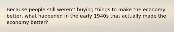 Because people still weren't buying things to make the economy better, what happened in the early 1940s that actually made the economy better?