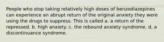 People who stop taking relatively high doses of benzodiazepines can experience an abrupt return of the original anxiety they were using the drugs to suppress. This is called a. a return of the repressed. b. high anxiety. c. the rebound anxiety syndrome. d. a discontinuance syndrome.