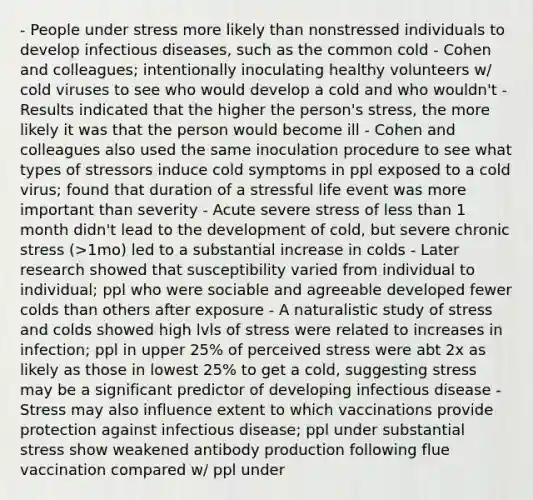 - People under stress more likely than nonstressed individuals to develop infectious diseases, such as the common cold - Cohen and colleagues; intentionally inoculating healthy volunteers w/ cold viruses to see who would develop a cold and who wouldn't - Results indicated that the higher the person's stress, the more likely it was that the person would become ill - Cohen and colleagues also used the same inoculation procedure to see what types of stressors induce cold symptoms in ppl exposed to a cold virus; found that duration of a stressful life event was more important than severity - Acute severe stress of less than 1 month didn't lead to the development of cold, but severe chronic stress (>1mo) led to a substantial increase in colds - Later research showed that susceptibility varied from individual to individual; ppl who were sociable and agreeable developed fewer colds than others after exposure - A naturalistic study of stress and colds showed high lvls of stress were related to increases in infection; ppl in upper 25% of perceived stress were abt 2x as likely as those in lowest 25% to get a cold, suggesting stress may be a significant predictor of developing infectious disease - Stress may also influence extent to which vaccinations provide protection against infectious disease; ppl under substantial stress show weakened antibody production following flue vaccination compared w/ ppl under <life stress - Relationship b/w stress and weakened response to vaccination suggests it's as apparent among younger adults as it is among older adults; thus vaccinations may be less effective in protecting against infectious disease among ppl who exp stress - May also affect the progression of infectious disease; reviews of psychosocial factors in HIV infection explored effect of stress on it - Concluded that stress affects both the progression of HIV infection and the infected person's immune response to antiviral drug treatment - Stress can predict symptomatic outbreaks like blisters on mouth/lips/genitals from HSV - Stress also plays a role in other bacterial/viral/fungal infections, including pneumonia, hepatitis, and recurrent urinary tract infections - Stress is a significant factor in susceptibility, severity, and progression of infection