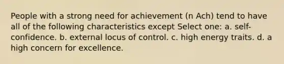 People with a strong need for achievement (n Ach) tend to have all of the following characteristics except Select one: a. self-confidence. b. external locus of control. c. high energy traits. d. a high concern for excellence.