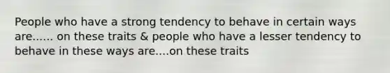 People who have a strong tendency to behave in certain ways are...... on these traits & people who have a lesser tendency to behave in these ways are....on these traits