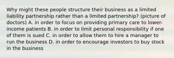 Why might these people structure their business as a limited liability partnership rather than a limited partnership? (picture of doctors) A. in order to focus on providing primary care to lower-income patients B. in order to limit personal responsibility if one of them is sued C. in order to allow them to hire a manager to run the business D. in order to encourage investors to buy stock in the business