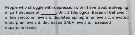 People who struggle with depression often have trouble sleeping in part because of ________. Unit 2 (Biological Bases of Behavior) a. low serotonin levels b. depleted epinephrine levels c. elevated endorphin levels d. decreased GABA levels e. increased dopamine levels