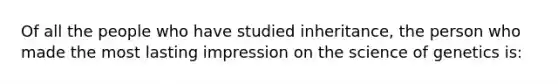 Of all the people who have studied inheritance, the person who made the most lasting impression on the science of genetics is: