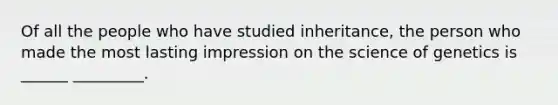 Of all the people who have studied inheritance, the person who made the most lasting impression on the science of genetics is ______ _________.