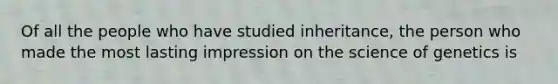 Of all the people who have studied inheritance, the person who made the most lasting impression on the science of genetics is