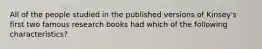 All of the people studied in the published versions of Kinsey's first two famous research books had which of the following characteristics?