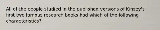 All of the people studied in the published versions of Kinsey's first two famous research books had which of the following characteristics?