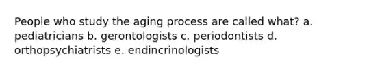 People who study the aging process are called what? a. pediatricians b. gerontologists c. periodontists d. orthopsychiatrists e. endincrinologists