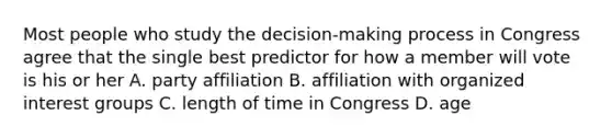 Most people who study the decision-making process in Congress agree that the single best predictor for how a member will vote is his or her A. party affiliation B. affiliation with organized interest groups C. length of time in Congress D. age