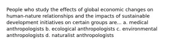 People who study the effects of global economic changes on human-nature relationships and the impacts of sustainable development initiatives on certain groups are... a. medical anthropologists b. ecological anthropologists c. environmental anthropologists d. naturalist anthropologists