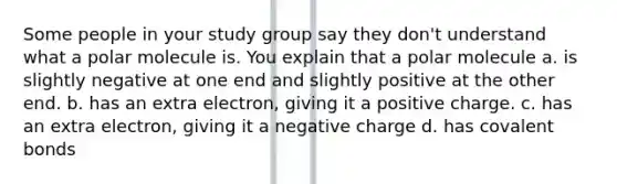 Some people in your study group say they don't understand what a polar molecule is. You explain that a polar molecule a. is slightly negative at one end and slightly positive at the other end. b. has an extra electron, giving it a positive charge. c. has an extra electron, giving it a negative charge d. has covalent bonds