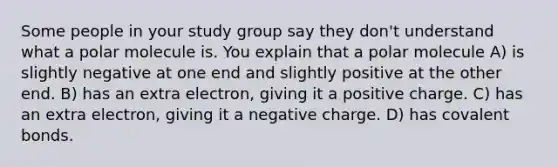 Some people in your study group say they don't understand what a polar molecule is. You explain that a polar molecule A) is slightly negative at one end and slightly positive at the other end. B) has an extra electron, giving it a positive charge. C) has an extra electron, giving it a negative charge. D) has covalent bonds.