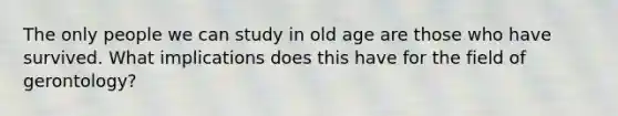 The only people we can study in old age are those who have survived. What implications does this have for the field of gerontology?