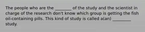 The people who are the ________ of the study and the scientist in charge of the research don't know which group is getting the fish oil-containing pills. This kind of study is called a(an) _________ study.