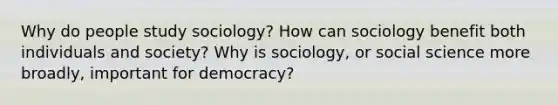 Why do people study sociology? How can sociology benefit both individuals and society? Why is sociology, or social science more broadly, important for democracy?